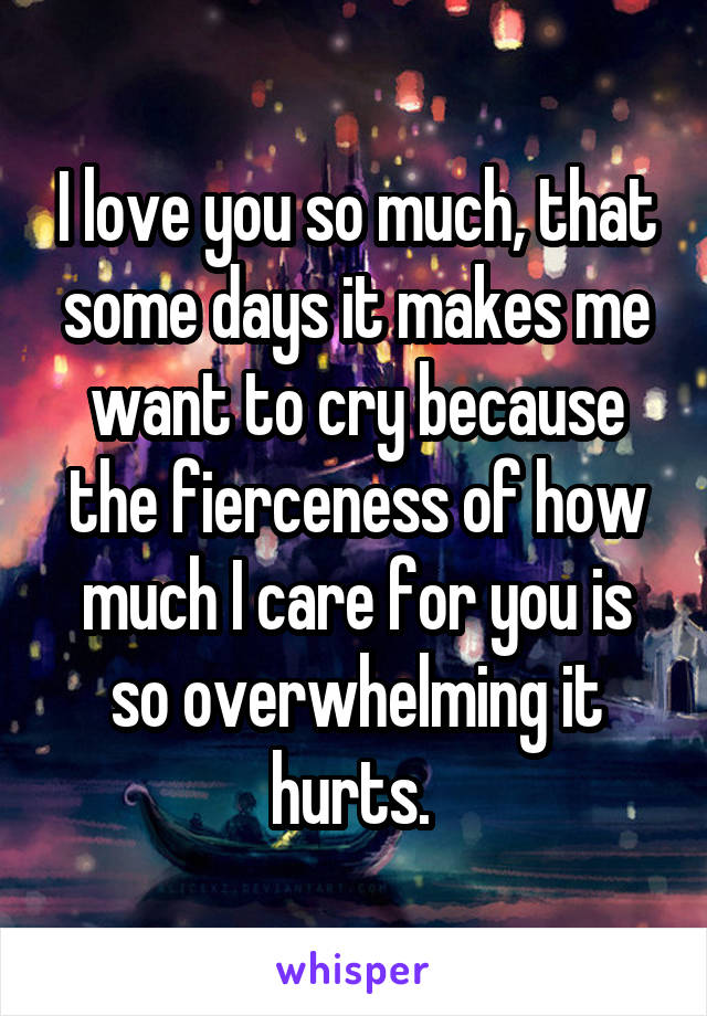 I love you so much, that some days it makes me want to cry because the fierceness of how much I care for you is so overwhelming it hurts. 