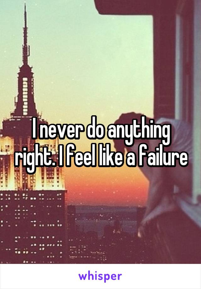 I never do anything right. I feel like a failure