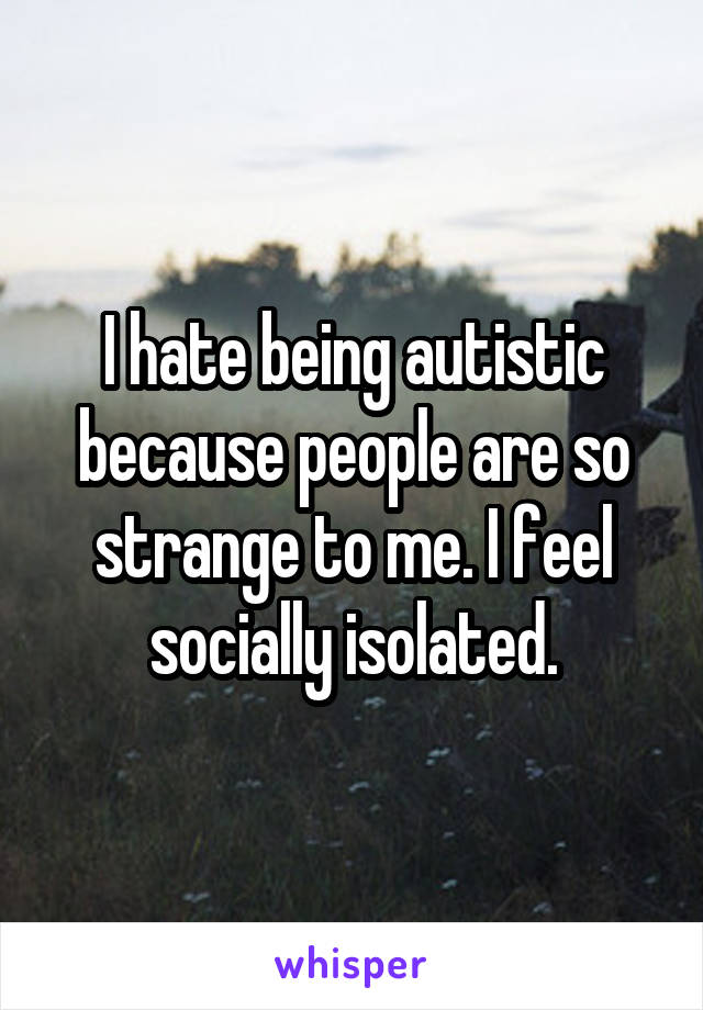 I hate being autistic because people are so strange to me. I feel socially isolated.