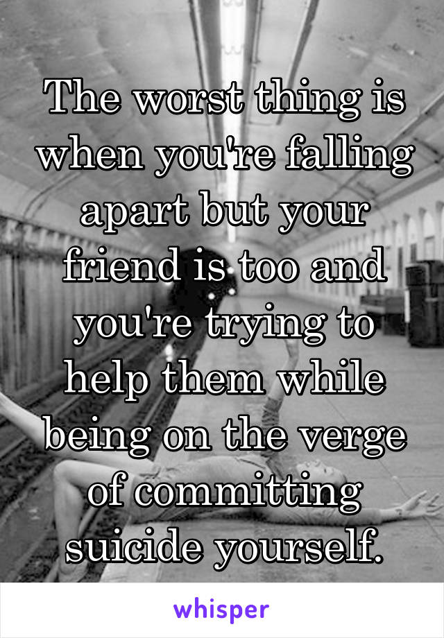 The worst thing is when you're falling apart but your friend is too and you're trying to help them while being on the verge of committing suicide yourself.