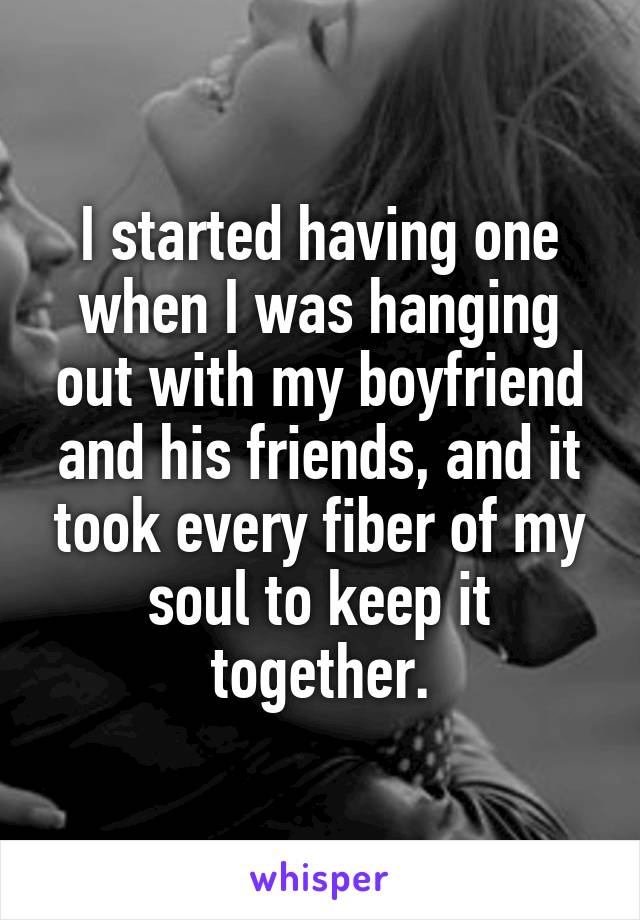 I started having one when I was hanging out with my boyfriend and his friends, and it took every fiber of my soul to keep it together.