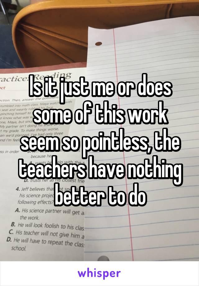 Is it just me or does some of this work seem so pointless, the teachers have nothing better to do