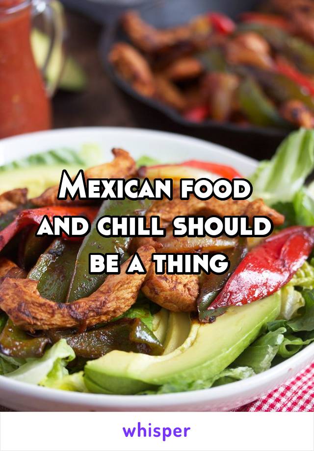 Mexican food 
and chill should 
be a thing