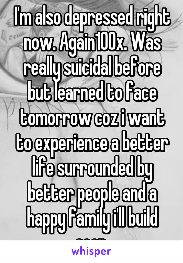 I'm also depressed right now. Again100x. Was really suicidal before but learned to face tomorrow coz i want to experience a better life surrounded by better people and a happy family i'll build soon.