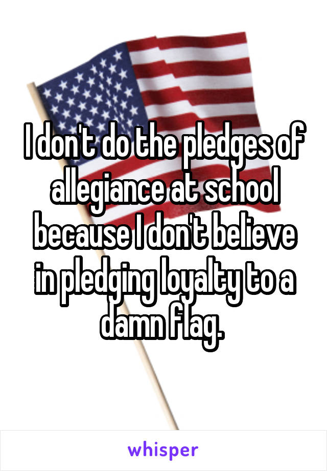 I don't do the pledges of allegiance at school because I don't believe in pledging loyalty to a damn flag. 