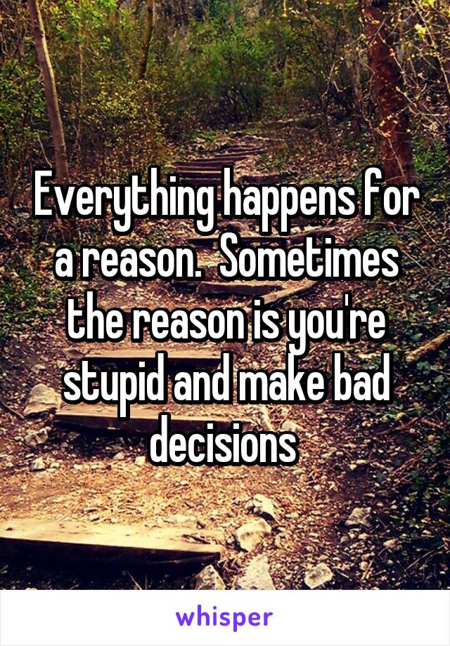 Everything happens for a reason.  Sometimes the reason is you're stupid and make bad decisions 