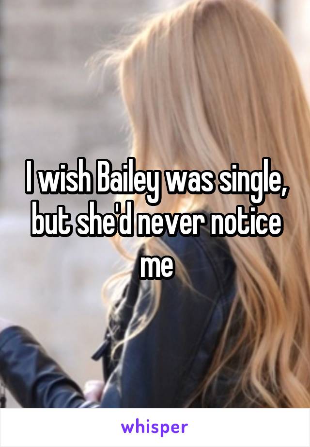 I wish Bailey was single, but she'd never notice me