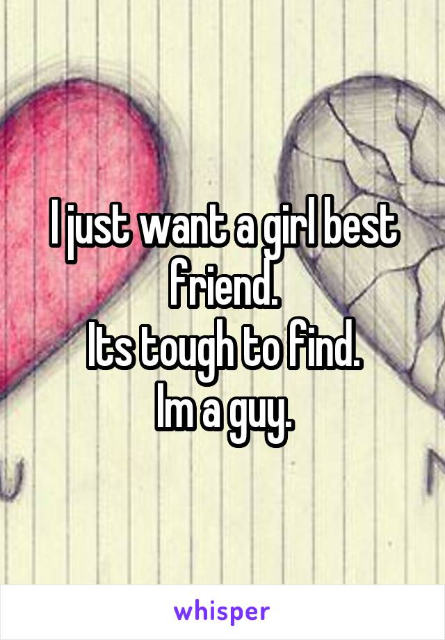 I just want a girl best friend.
Its tough to find.
Im a guy.