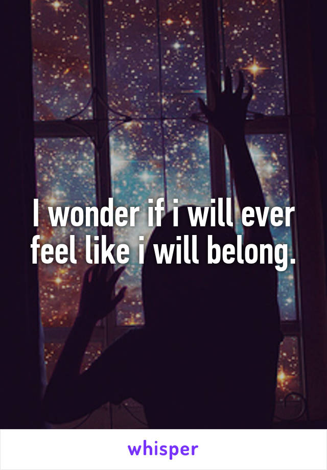 I wonder if i will ever feel like i will belong.