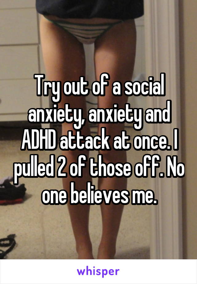 Try out of a social anxiety, anxiety and ADHD attack at once. I pulled 2 of those off. No one believes me.