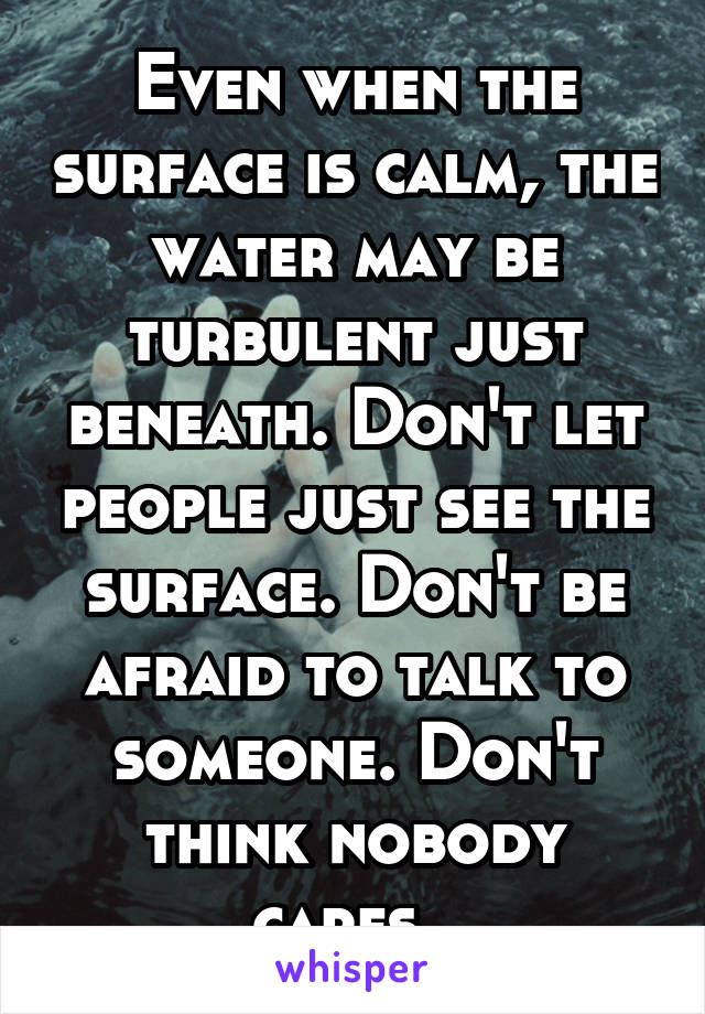 Even when the surface is calm, the water may be turbulent just beneath. Don't let people just see the surface. Don't be afraid to talk to someone. Don't think nobody cares. 