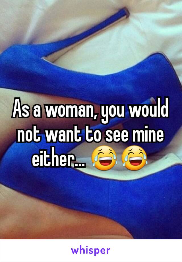 As a woman, you would not want to see mine either... 😂😂