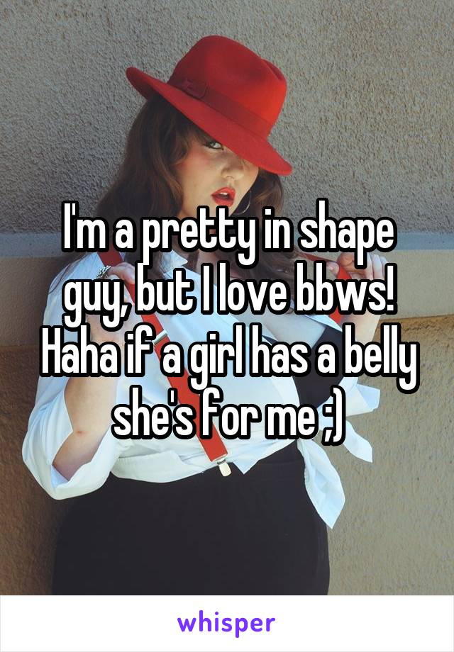 I'm a pretty in shape guy, but I love bbws! Haha if a girl has a belly she's for me ;)