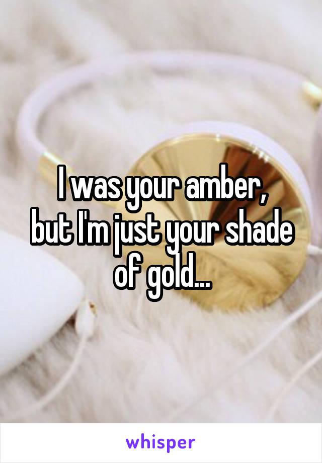 I was your amber,
but I'm just your shade of gold...