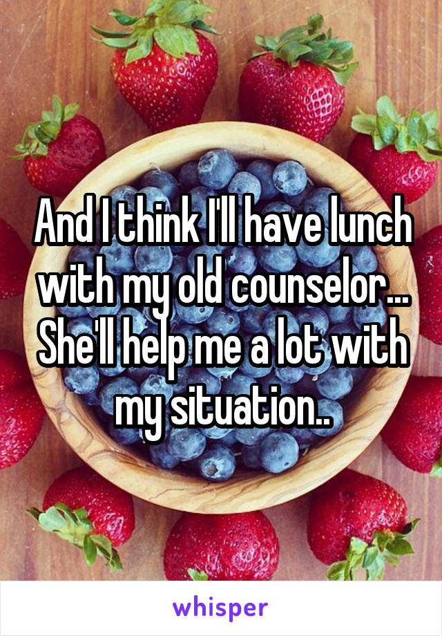 And I think I'll have lunch with my old counselor... She'll help me a lot with my situation..