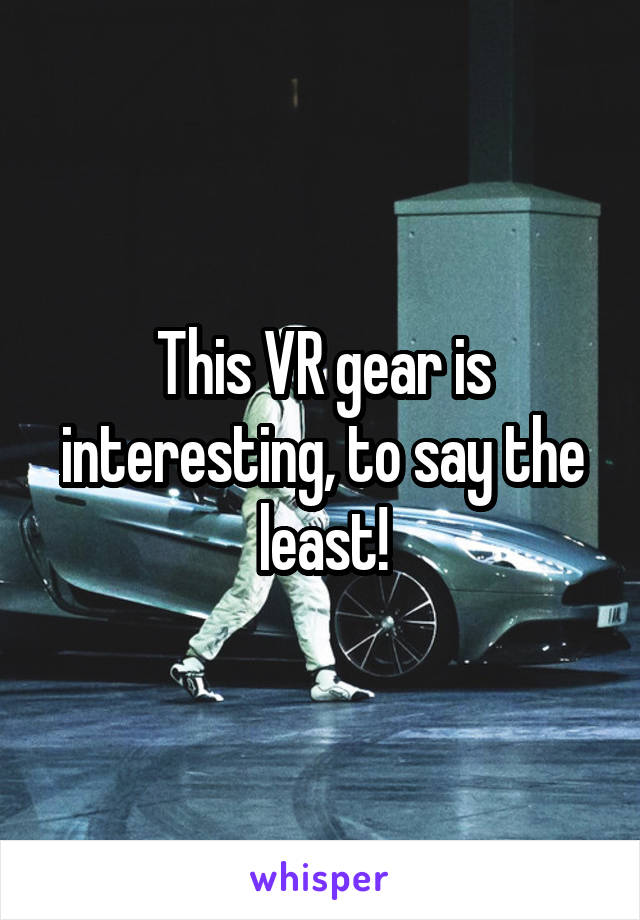 This VR gear is interesting, to say the least!