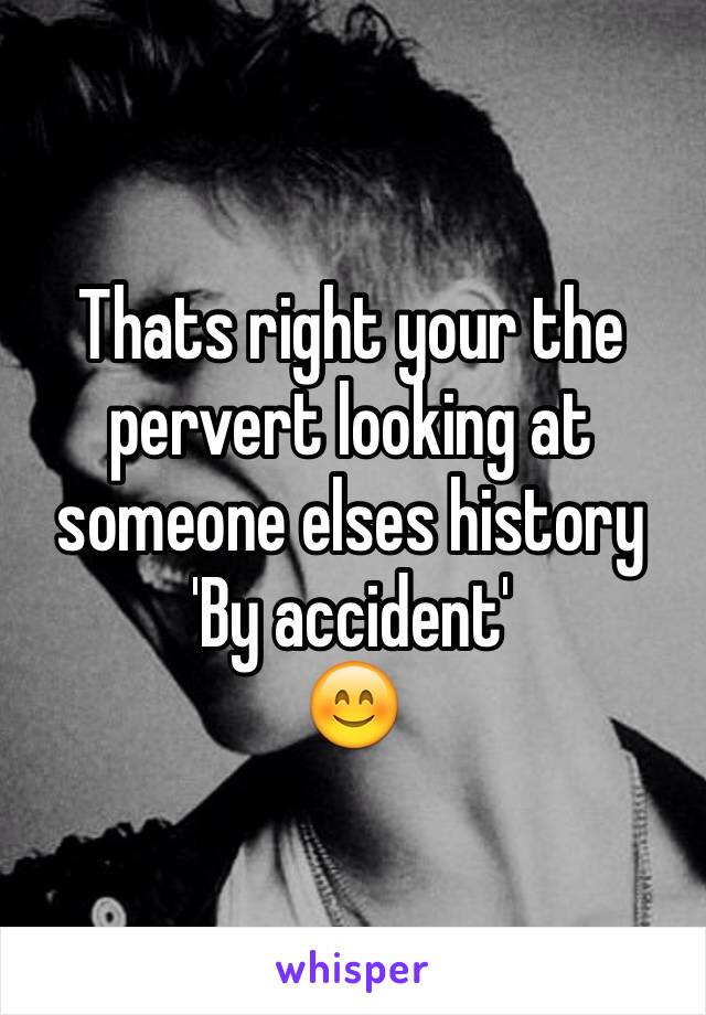 Thats right your the pervert looking at someone elses history
'By accident'
😊