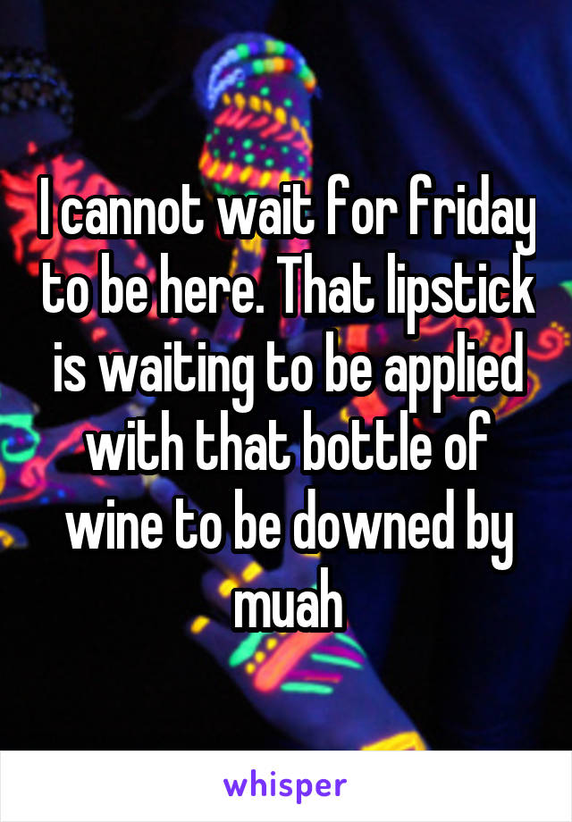 I cannot wait for friday to be here. That lipstick is waiting to be applied with that bottle of wine to be downed by muah