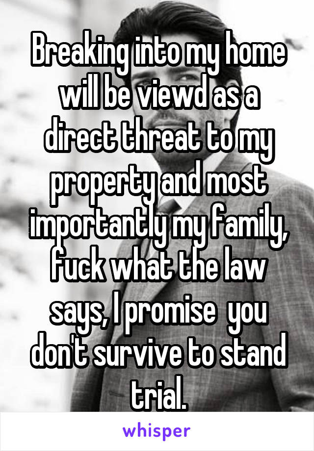 Breaking into my home will be viewd as a direct threat to my property and most importantly my family, fuck what the law says, I promise  you don't survive to stand trial.