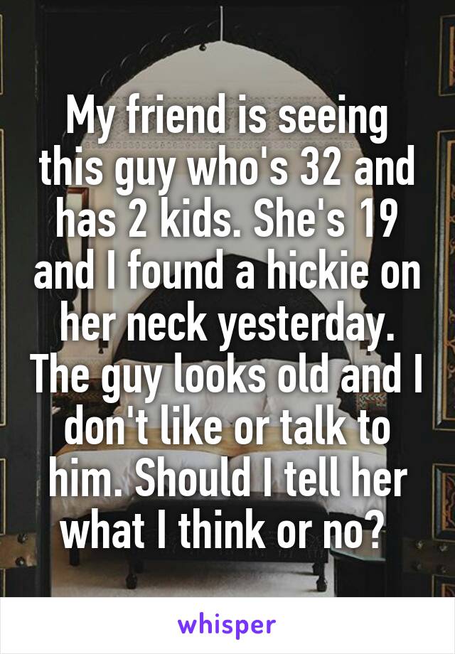 My friend is seeing this guy who's 32 and has 2 kids. She's 19 and I found a hickie on her neck yesterday. The guy looks old and I don't like or talk to him. Should I tell her what I think or no? 