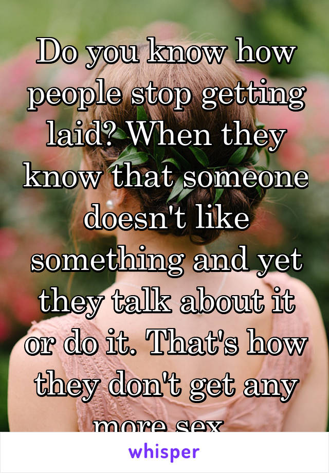 Do you know how people stop getting laid? When they know that someone doesn't like something and yet they talk about it or do it. That's how they don't get any more sex. 