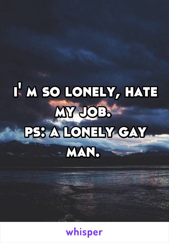 i' m so lonely, hate my job. 
ps: a lonely gay man. 