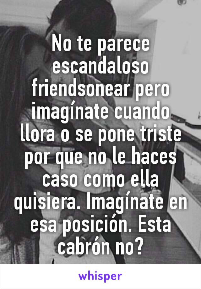 No te parece escandaloso friendsonear pero imagínate cuando llora o se pone triste por que no le haces caso como ella quisiera. Imagínate en esa posición. Esta cabrón no?