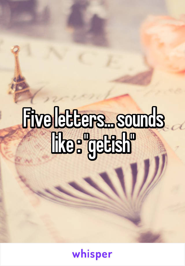 Five letters... sounds like : "getish"