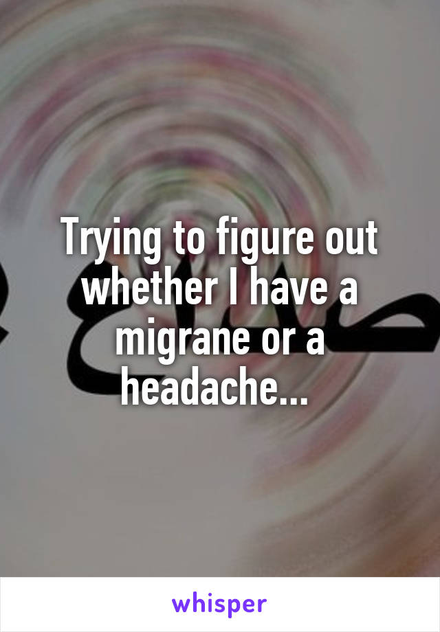 Trying to figure out whether I have a migrane or a headache... 