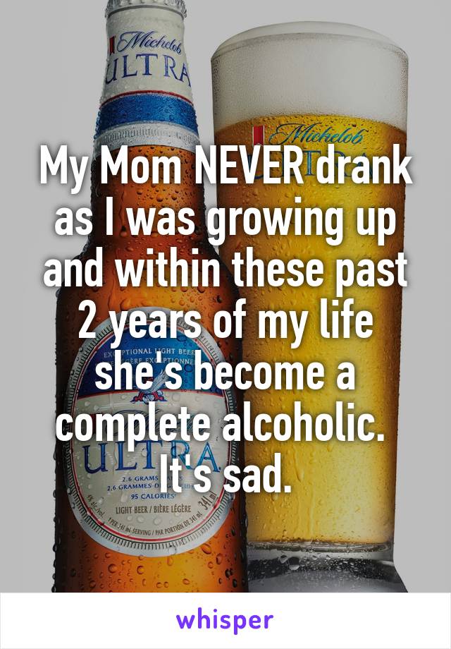 My Mom NEVER drank as I was growing up and within these past 2 years of my life she's become a complete alcoholic. 
It's sad.