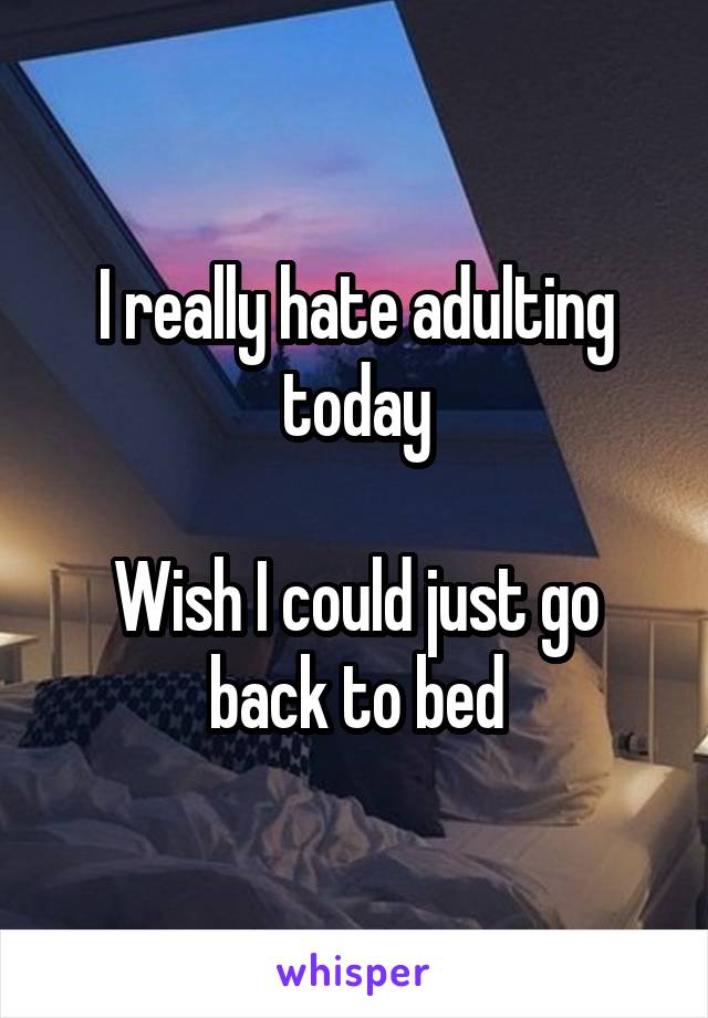 I really hate adulting today

Wish I could just go back to bed