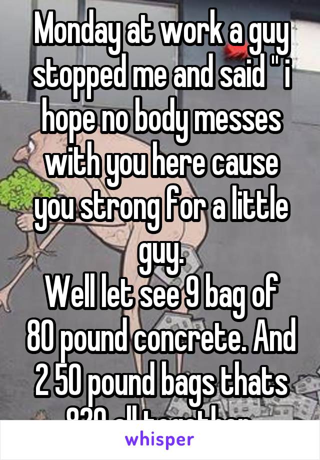 Monday at work a guy stopped me and said " i hope no body messes with you here cause you strong for a little guy.
Well let see 9 bag of 80 pound concrete. And 2 50 pound bags thats 820 all together 