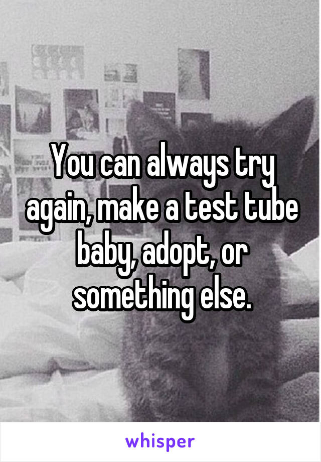 You can always try again, make a test tube baby, adopt, or something else.