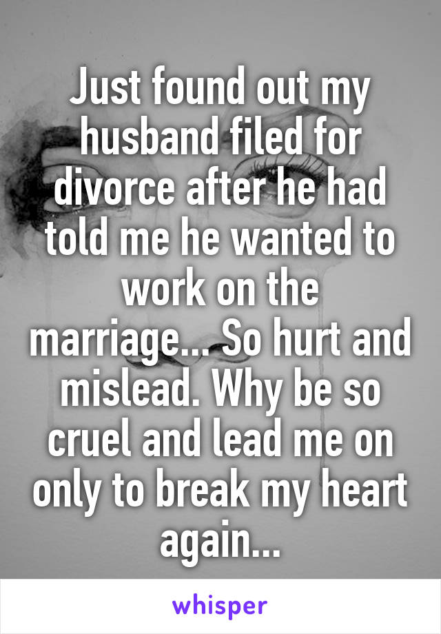 Just found out my husband filed for divorce after he had told me he wanted to work on the marriage... So hurt and mislead. Why be so cruel and lead me on only to break my heart again...