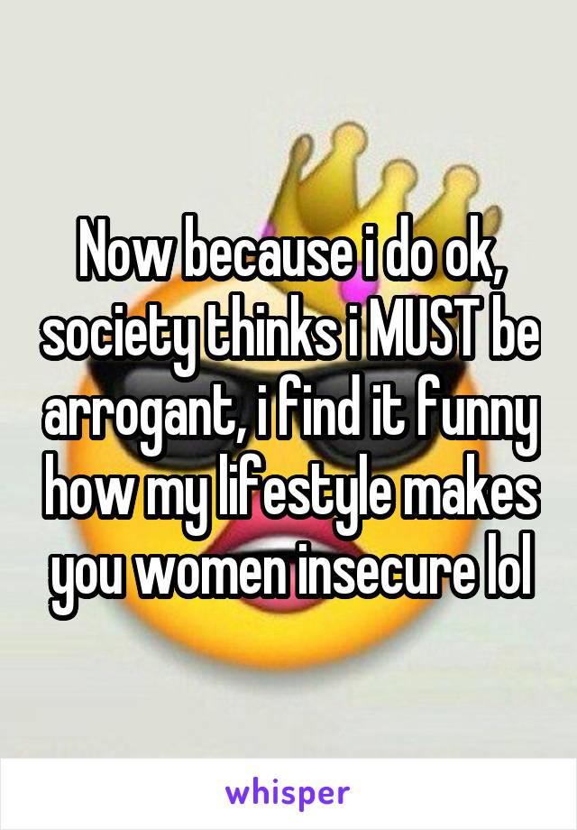 Now because i do ok, society thinks i MUST be arrogant, i find it funny how my lifestyle makes you women insecure lol