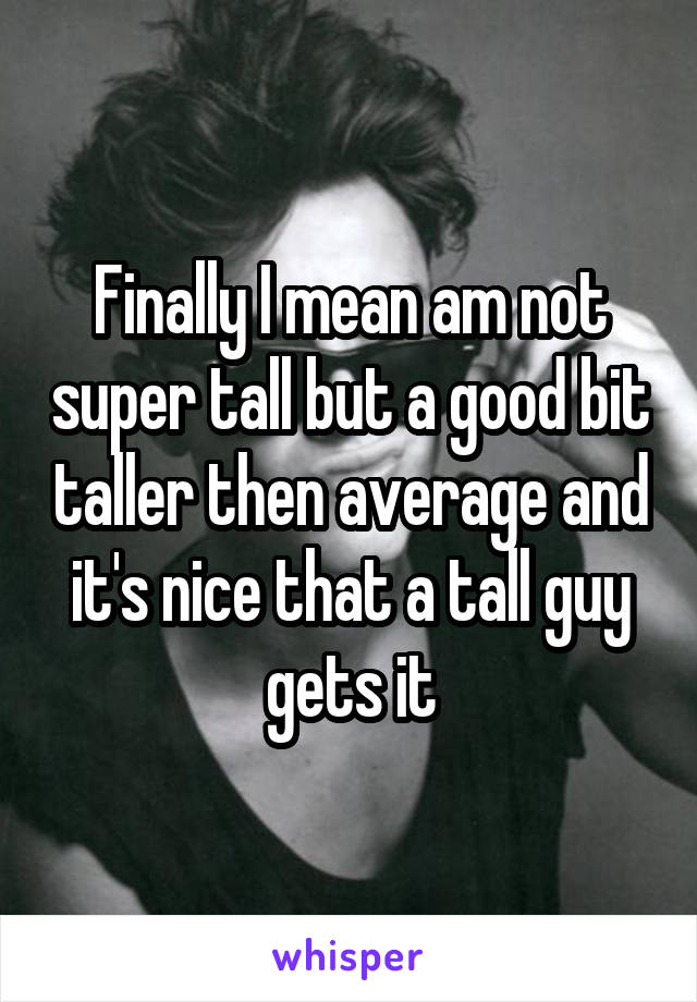 Finally I mean am not super tall but a good bit taller then average and it's nice that a tall guy gets it