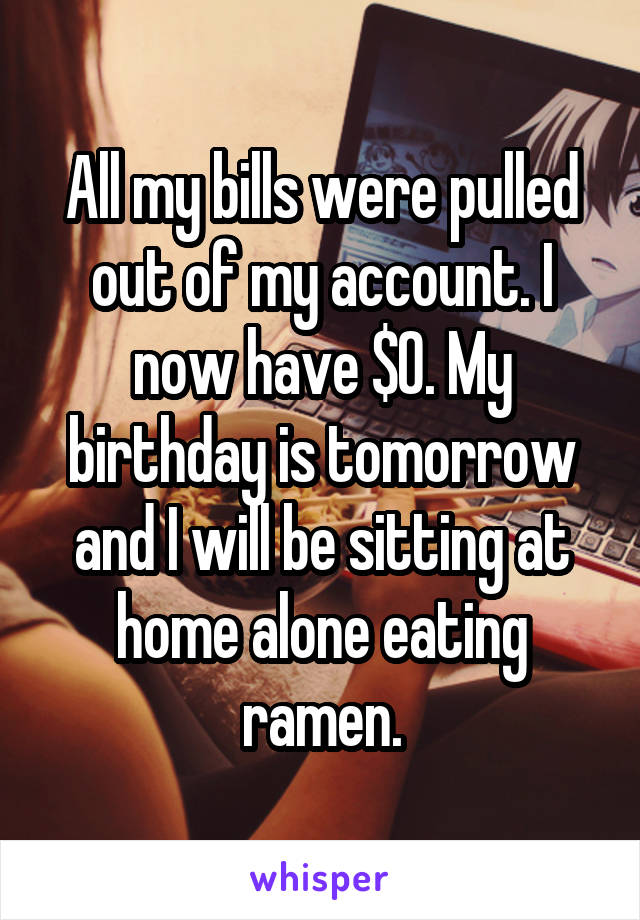 All my bills were pulled out of my account. I now have $0. My birthday is tomorrow and I will be sitting at home alone eating ramen.