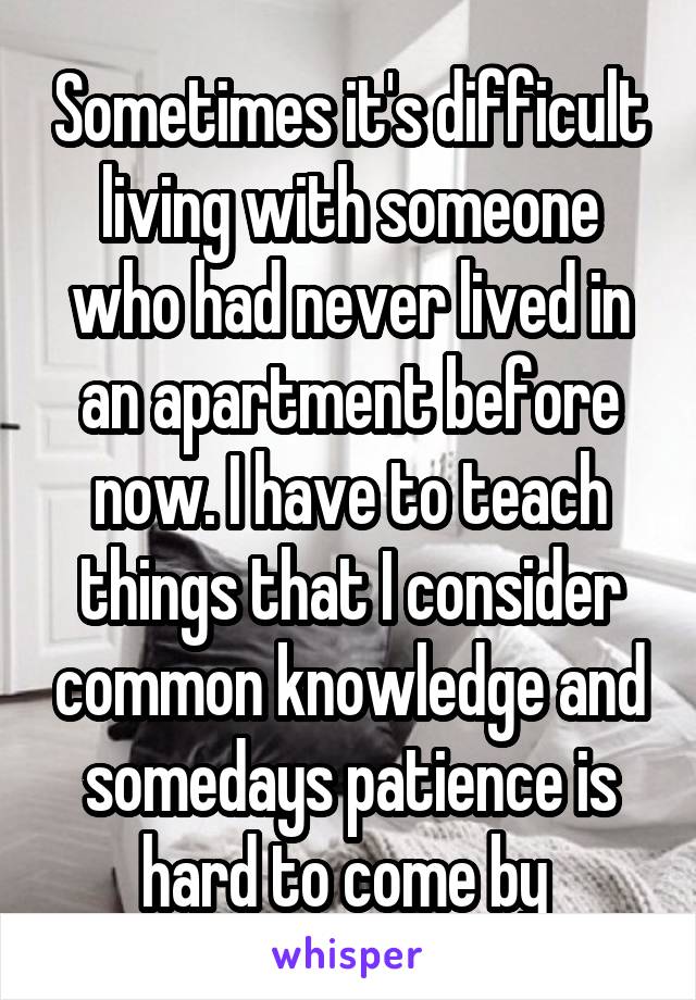 Sometimes it's difficult living with someone who had never lived in an apartment before now. I have to teach things that I consider common knowledge and somedays patience is hard to come by 