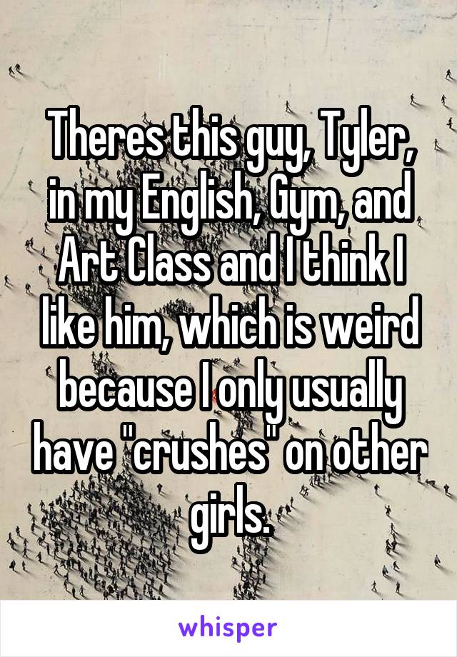 Theres this guy, Tyler, in my English, Gym, and Art Class and I think I like him, which is weird because I only usually have "crushes" on other girls.