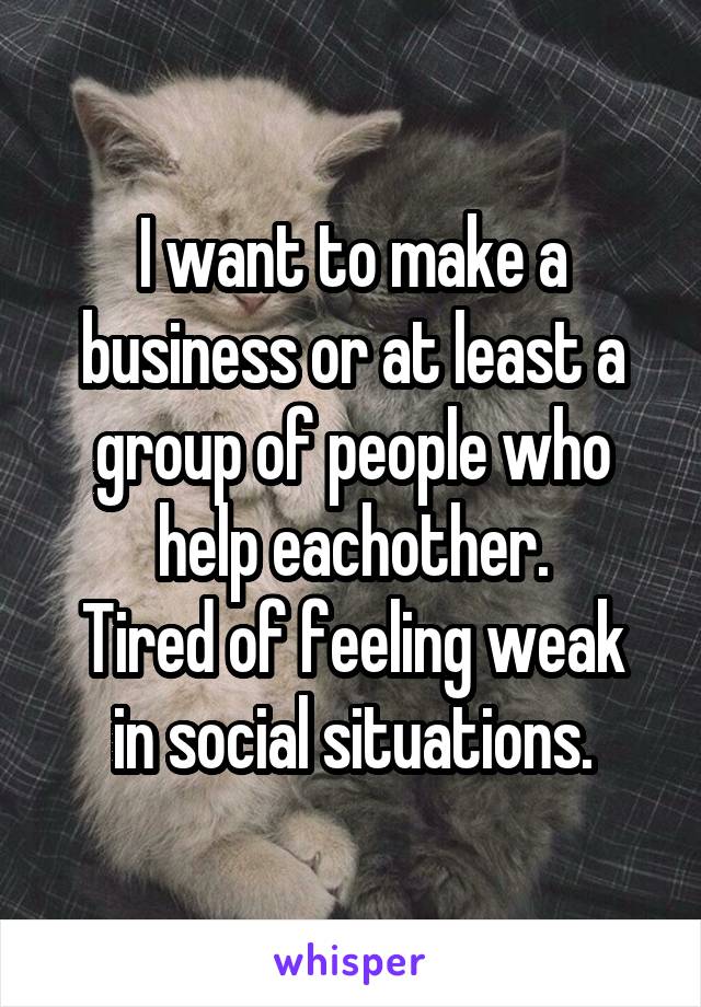 I want to make a business or at least a group of people who help eachother.
Tired of feeling weak in social situations.