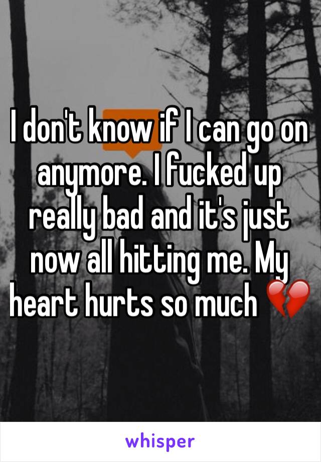 I don't know if I can go on anymore. I fucked up really bad and it's just now all hitting me. My heart hurts so much 💔