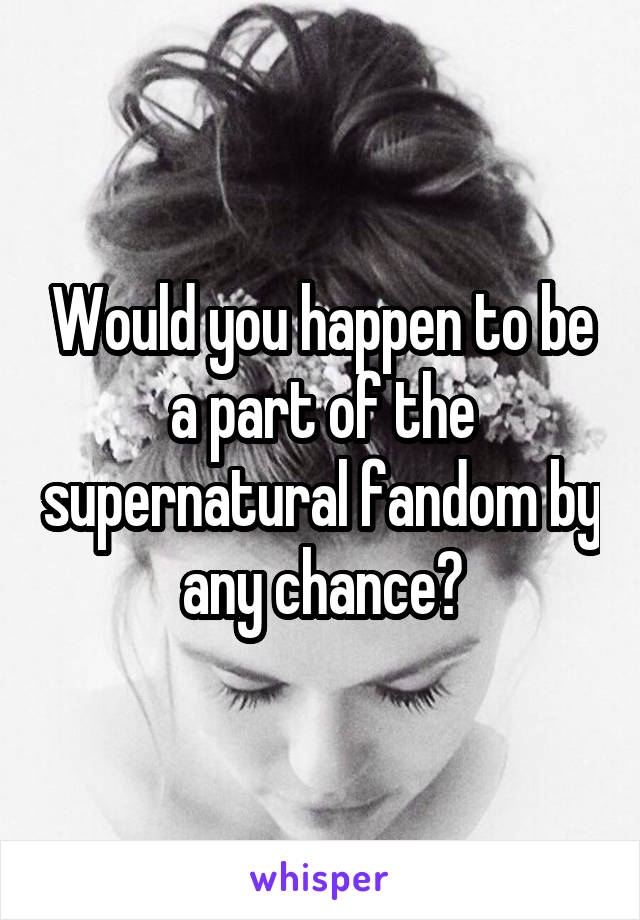 Would you happen to be a part of the supernatural fandom by any chance?