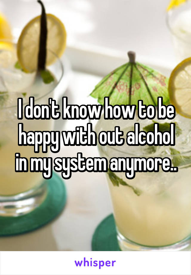 I don't know how to be happy with out alcohol in my system anymore..