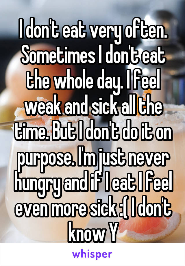 I don't eat very often. Sometimes I don't eat the whole day. I feel weak and sick all the time. But I don't do it on purpose. I'm just never hungry and if I eat I feel even more sick :( I don't know Y