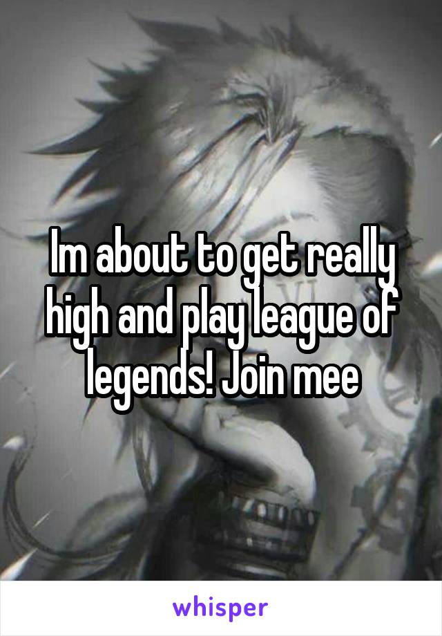 Im about to get really high and play league of legends! Join mee