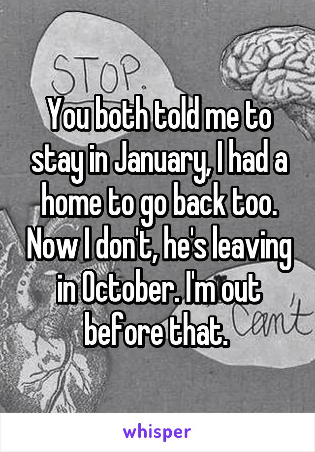 You both told me to stay in January, I had a home to go back too. Now I don't, he's leaving in October. I'm out before that. 