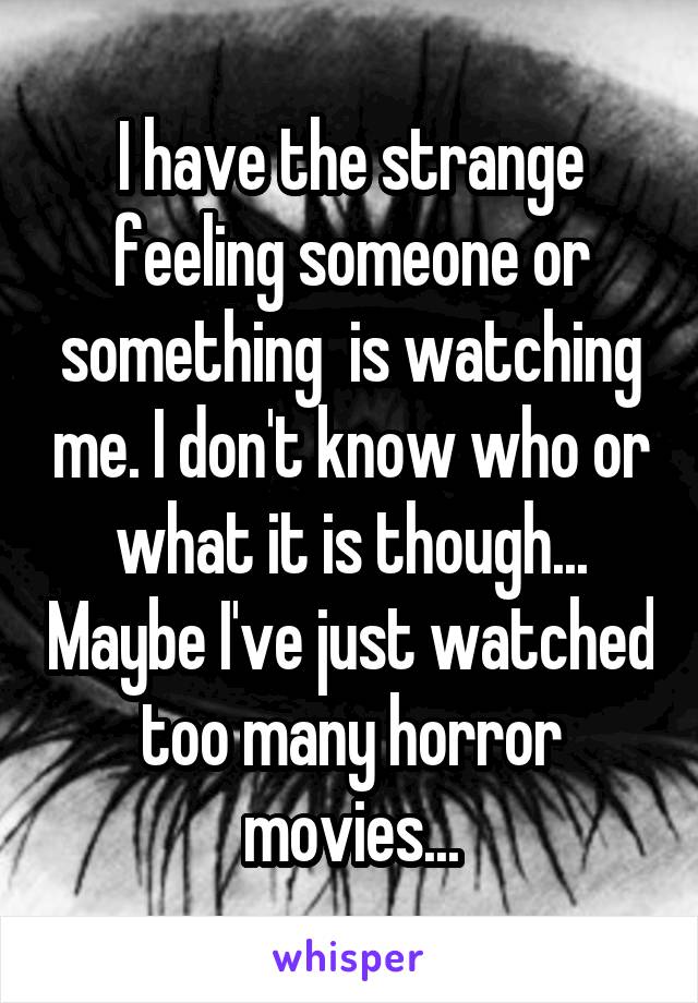 I have the strange feeling someone or something  is watching me. I don't know who or what it is though... Maybe I've just watched too many horror movies...