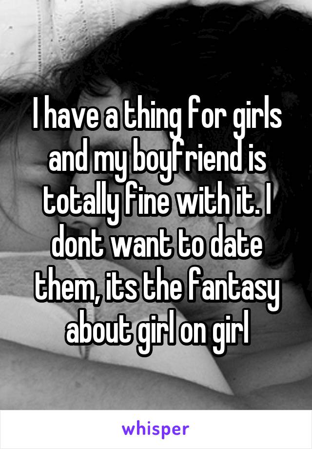 I have a thing for girls and my boyfriend is totally fine with it. I dont want to date them, its the fantasy about girl on girl