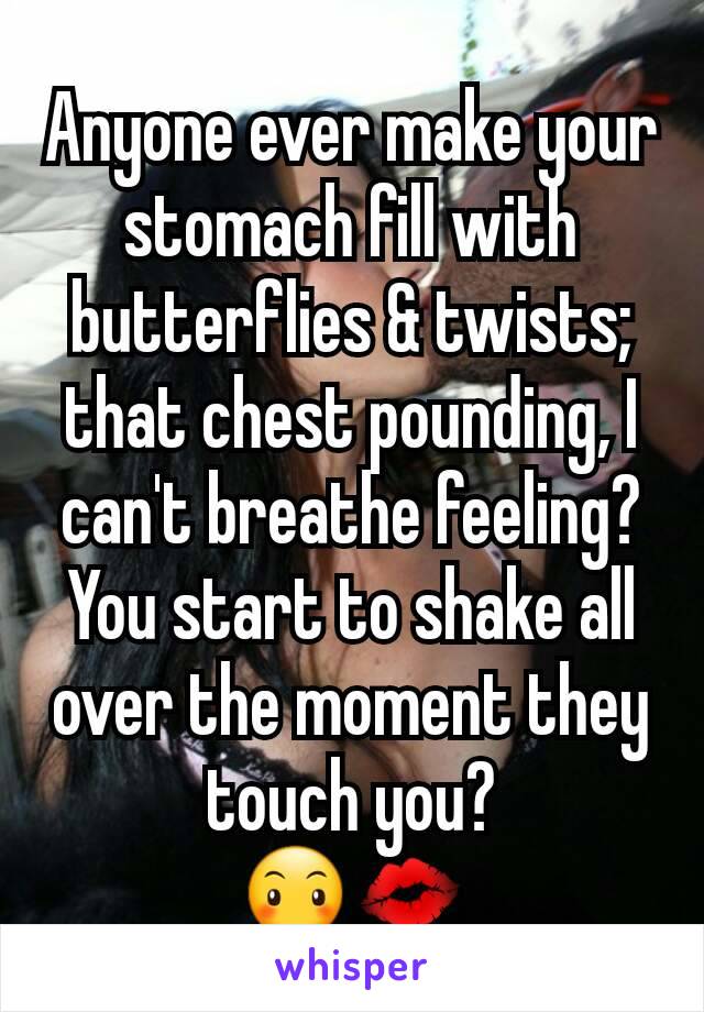 Anyone ever make your  stomach fill with butterflies & twists; that chest pounding, I can't breathe feeling? You start to shake all over the moment they touch you?
😶💋