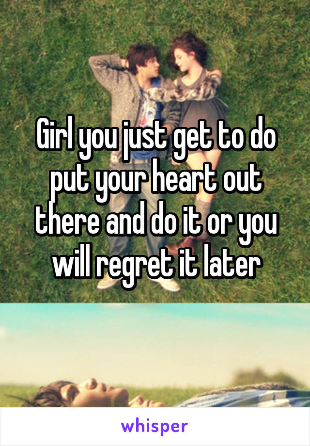 Girl you just get to do put your heart out there and do it or you will regret it later
